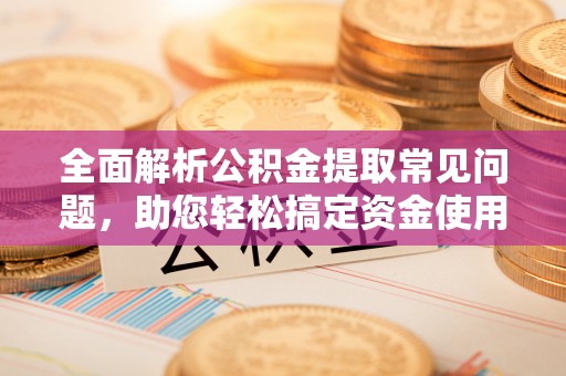 闻喜全面解析公积金提取常见问题，助您轻松搞定资金使用