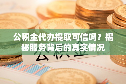 闻喜公积金代办提取可信吗？揭秘服务背后的真实情况