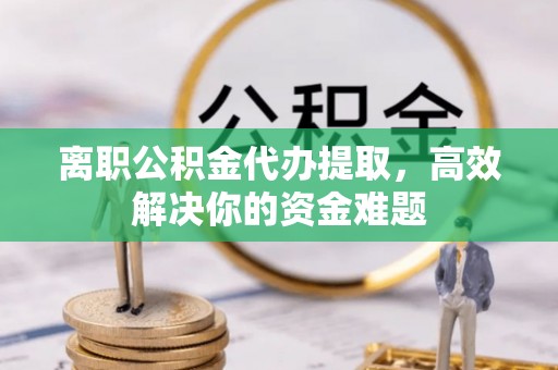 闻喜离职公积金代办提取，高效解决你的资金难题