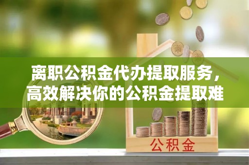 闻喜离职公积金代办提取服务，高效解决你的公积金提取难题