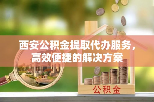 闻喜西安公积金提取代办服务，高效便捷的解决方案