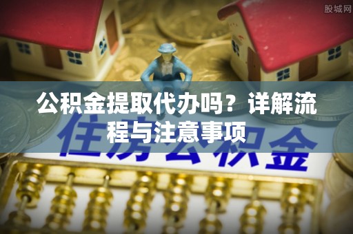 闻喜公积金提取代办吗？详解流程与注意事项