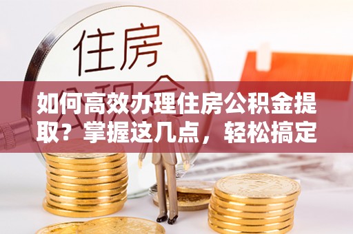 闻喜如何高效办理住房公积金提取？掌握这几点，轻松搞定！