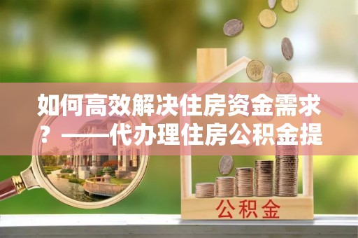 闻喜如何高效解决住房资金需求？——代办理住房公积金提取服务全解析