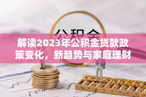 闻喜解读2023年公积金贷款政策变化，新趋势与家庭理财规划