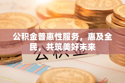 闻喜公积金普惠性服务，惠及全民，共筑美好未来