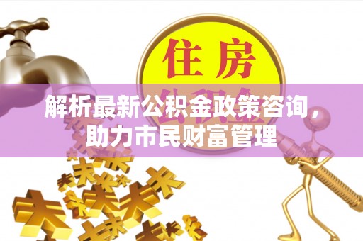 闻喜解析最新公积金政策咨询，助力市民财富管理