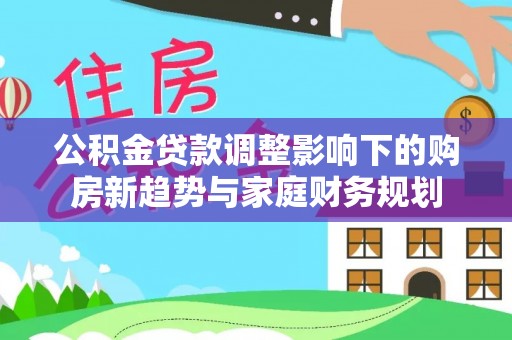 闻喜公积金贷款调整影响下的购房新趋势与家庭财务规划