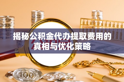 闻喜揭秘公积金代办提取费用的真相与优化策略