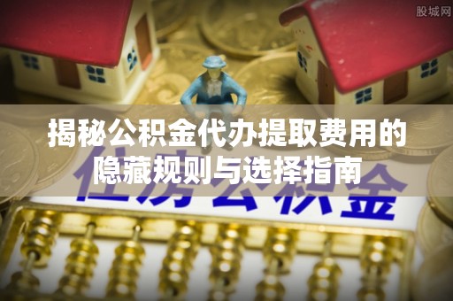 闻喜揭秘公积金代办提取费用的隐藏规则与选择指南