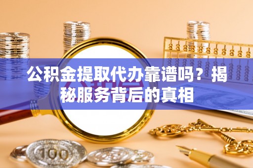 闻喜公积金提取代办靠谱吗？揭秘服务背后的真相