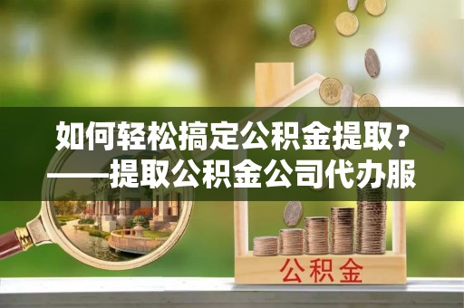 闻喜如何轻松搞定公积金提取？——提取公积金公司代办服务全解析