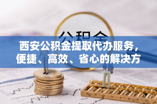 闻喜西安公积金提取代办服务，便捷、高效、省心的解决方案