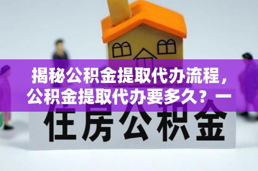 闻喜揭秘公积金提取代办流程，公积金提取代办要多久？一文读懂