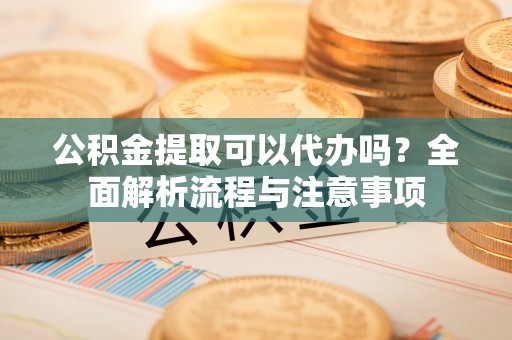 闻喜公积金提取可以代办吗？全面解析流程与注意事项