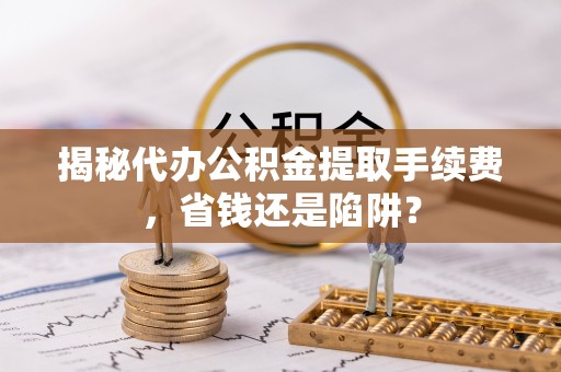 闻喜揭秘代办公积金提取手续费，省钱还是陷阱？