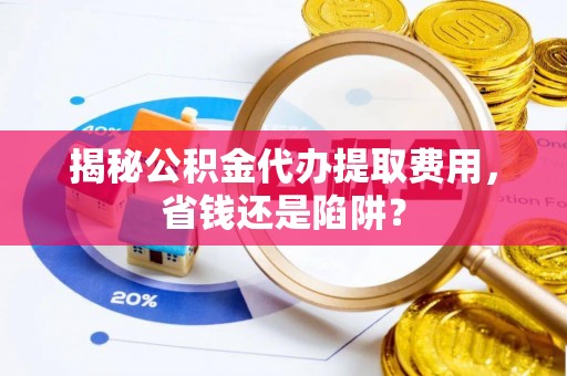闻喜揭秘公积金代办提取费用，省钱还是陷阱？