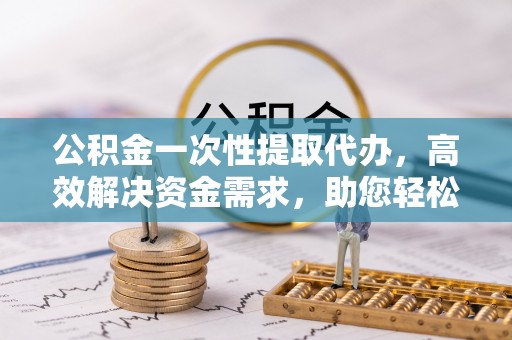 闻喜公积金一次性提取代办，高效解决资金需求，助您轻松应对生活难题