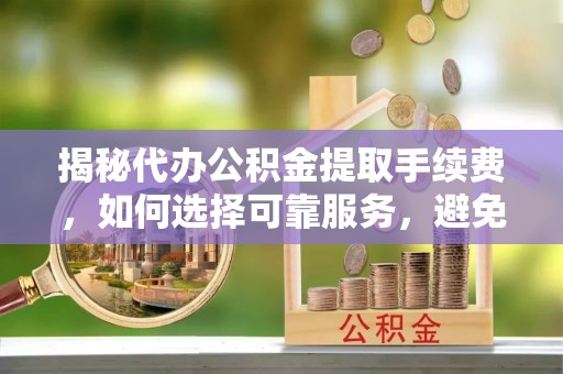 闻喜揭秘代办公积金提取手续费，如何选择可靠服务，避免隐形陷阱