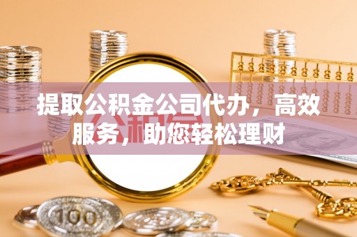 闻喜提取公积金公司代办，高效服务，助您轻松理财