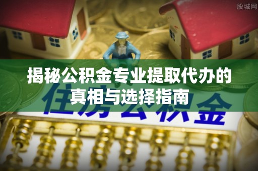 闻喜揭秘公积金专业提取代办的真相与选择指南