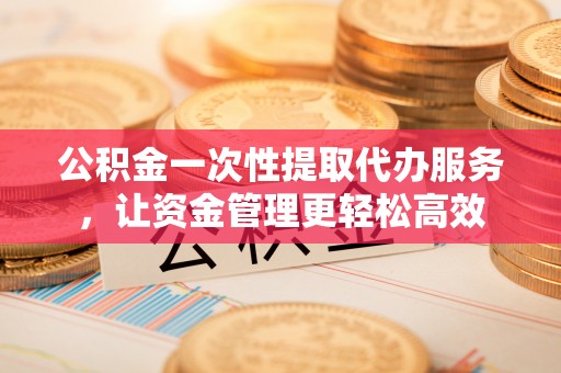 闻喜公积金一次性提取代办服务，让资金管理更轻松高效