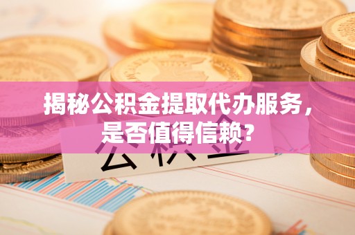 闻喜揭秘公积金提取代办服务，是否值得信赖？