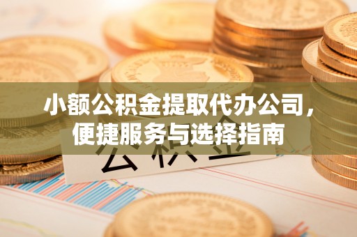 闻喜小额公积金提取代办公司，便捷服务与选择指南