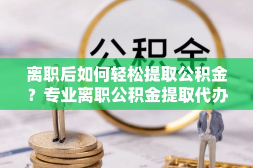 闻喜离职后如何轻松提取公积金？专业离职公积金提取代办服务指南
