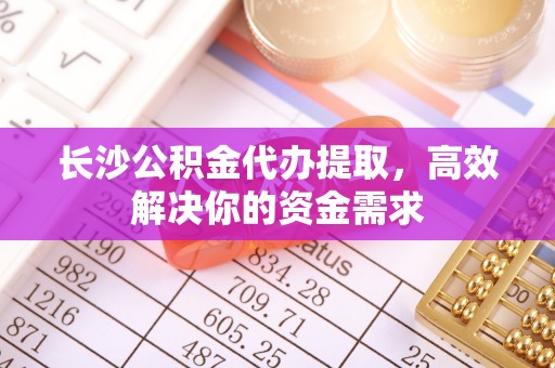 闻喜长沙公积金代办提取，高效解决你的资金需求