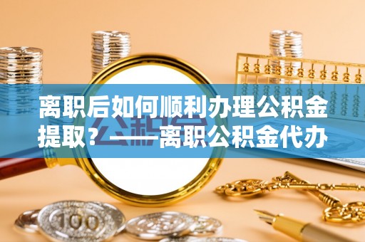 闻喜离职后如何顺利办理公积金提取？——离职公积金代办提取全攻略