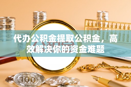 闻喜代办公积金提取公积金，高效解决你的资金难题