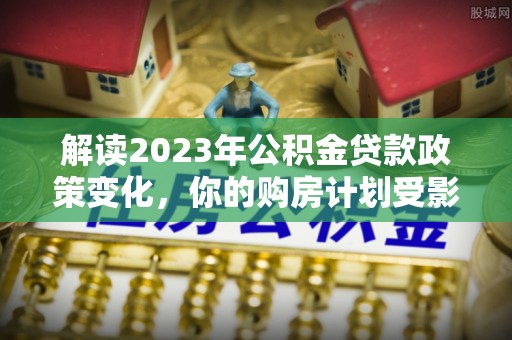闻喜解读2023年公积金贷款政策变化，你的购房计划受影响了吗？