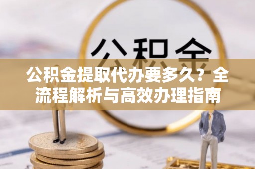 闻喜公积金提取代办要多久？全流程解析与高效办理指南