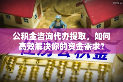 闻喜公积金咨询代办提取，如何高效解决你的资金需求？