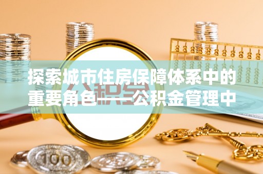 闻喜探索城市住房保障体系中的重要角色——公积金管理中心