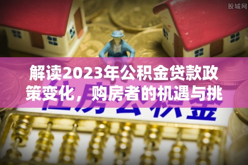 闻喜解读2023年公积金贷款政策变化，购房者的机遇与挑战