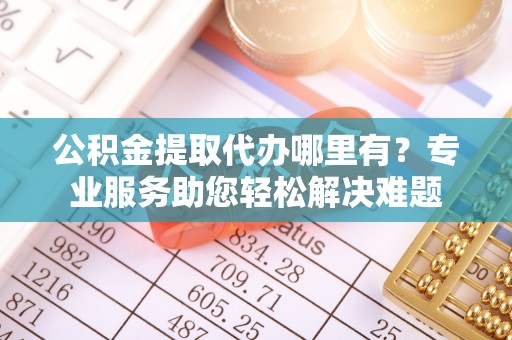 闻喜公积金提取代办哪里有？专业服务助您轻松解决难题