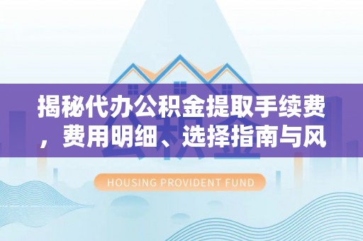 闻喜揭秘代办公积金提取手续费，费用明细、选择指南与风险防范