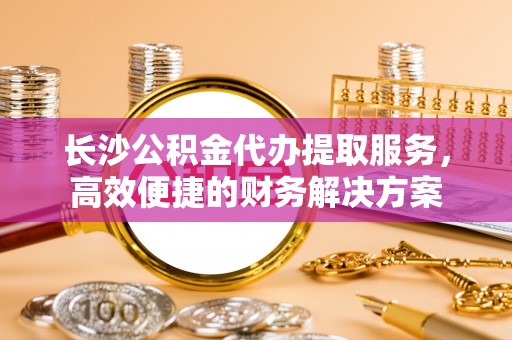 闻喜长沙公积金代办提取服务，高效便捷的财务解决方案
