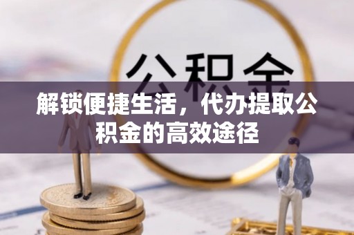 闻喜解锁便捷生活，代办提取公积金的高效途径