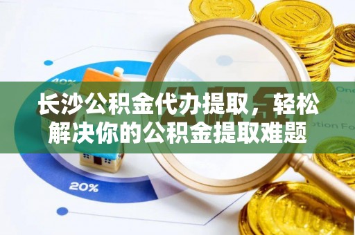 闻喜长沙公积金代办提取，轻松解决你的公积金提取难题