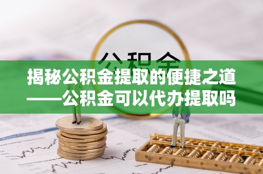 闻喜揭秘公积金提取的便捷之道——公积金可以代办提取吗？
