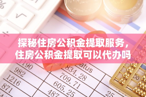 闻喜探秘住房公积金提取服务，住房公积金提取可以代办吗的全方位解析