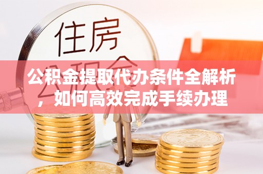 闻喜公积金提取代办条件全解析，如何高效完成手续办理