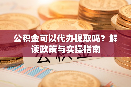 闻喜公积金可以代办提取吗？解读政策与实操指南