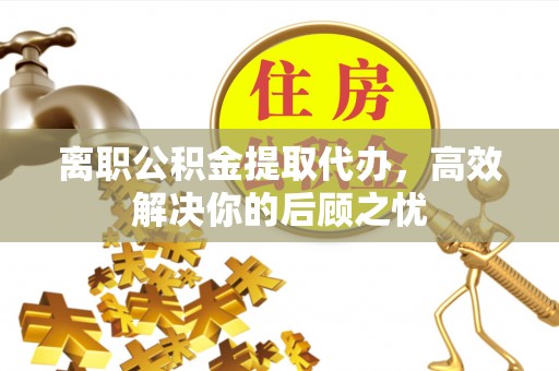 闻喜离职公积金提取代办，高效解决你的后顾之忧