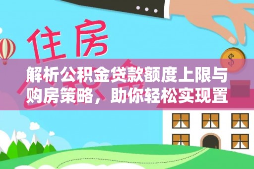闻喜解析公积金贷款额度上限与购房策略，助你轻松实现置业梦想