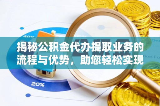 闻喜揭秘公积金代办提取业务的流程与优势，助您轻松实现资金利用最大化