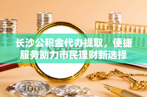 闻喜长沙公积金代办提取，便捷服务助力市民理财新选择